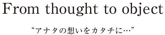 From thought to object アナタの想いをカタチに