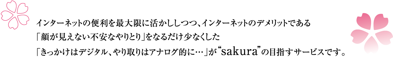 インターネットの便利を最大限に活かしつつ、インターネットのデメリットである「顔が見えない不安なやりとり」をなるだけ少なくした「きっかけはデジタル、やり取りはアナログ的に…」がsakuraの目指すサービスです。