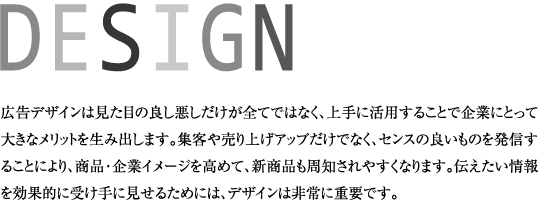 広告デザインは見た目の良し悪しだけが全てではなく、上手に活用することで企業にとって大きなメリットを生み出します。集客や売り上げアップだけでなく、センスの良いものを発信することにより、商品・企業イメージを高めて、新商品も周知されやすくなります。伝えたい情報を効果的に受け手に見せるためには、デザインは非常に重要です